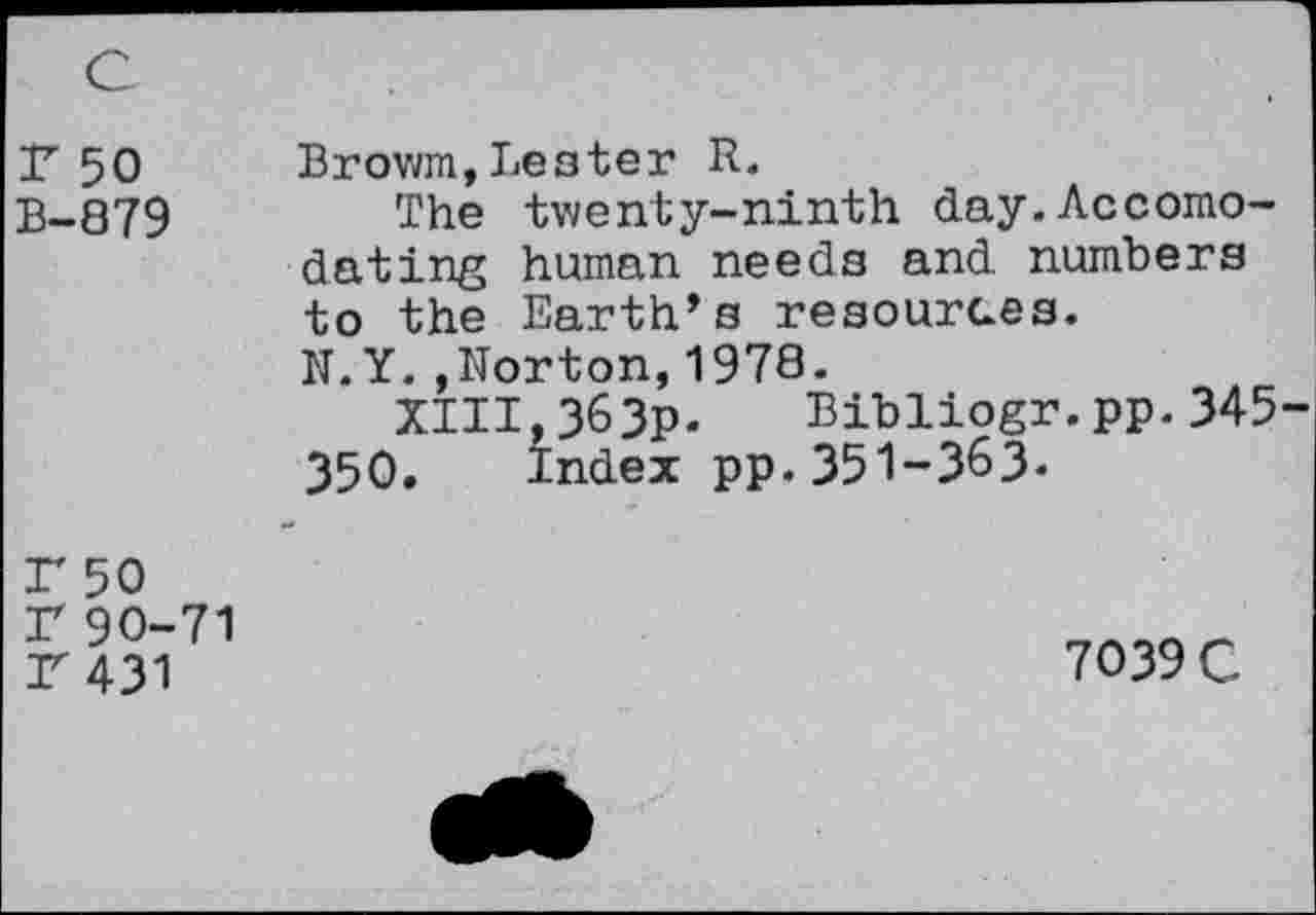 ﻿c
r 50 B-879
Browm,Lester R.
The twenty-ninth day.Accomodating human needs and numbers to the Earth’s resources.
N.Y.,Norton,1978.
XIII,363p. Bibliogr.pp.345-350. Index pp.351-363-
F 50 r 90-71 r 431
7039 C